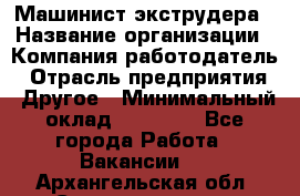 Машинист экструдера › Название организации ­ Компания-работодатель › Отрасль предприятия ­ Другое › Минимальный оклад ­ 12 000 - Все города Работа » Вакансии   . Архангельская обл.,Северодвинск г.